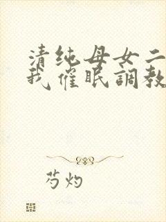 清纯母女二人被我催眠调教成小母狗