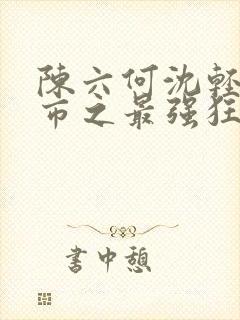 陈六何沈轻舞都市之最强狂兵最新章节封面