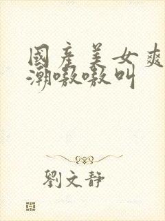 国产美女爽到高潮嗷嗷叫