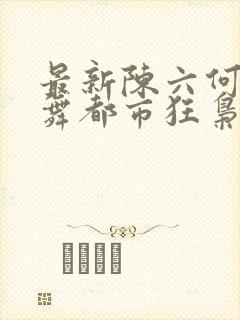 最新陈六何沈轻舞都市狂枭