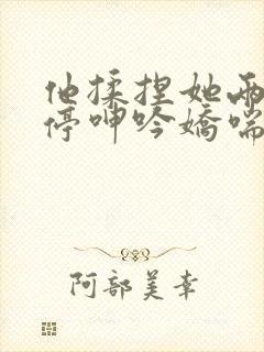 他揉捏她两乳不停呻吟娇喘小说