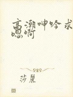 高潮呻吟求饶h嗯啊