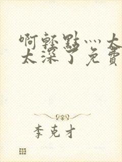 啊轻点灬太粗嗯太深了免费看