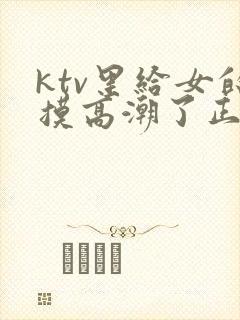 ktv里给女的摸高潮了正常吗