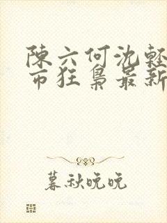 陈六何沈轻舞都市狂枭最新章节4021