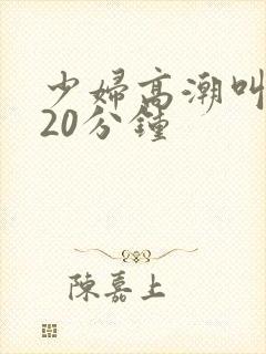 少妇高潮叫床声20分钟