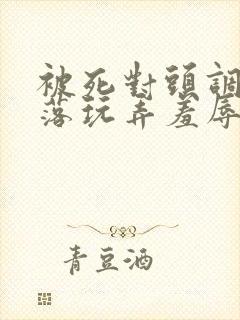 被死对头调教沦落玩弄羞辱