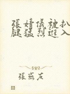 张婧仪被扒开双腿猛烈进入封面