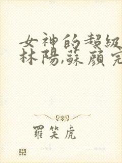 女神的超级赘婿林阳,苏颜完整版