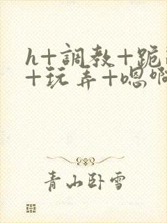 h+调教+跪趴+玩弄+嗯啊女女