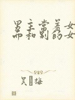 男主当着女主的面和别的女人欢爱的古言