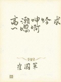 高潮呻吟求饶h～嗯啊