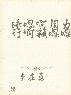 睡嗯啊用力啊不行啊额嗯嗯嗯嗯嗯啊哦啊哈