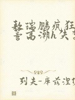 敖瑞鹏疯狂揉肉蒂高潮h失禁文