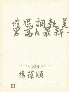 催眠调教美人男男高h最新章节列表