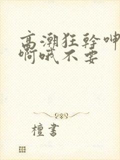 高潮狂干呻吟嗯啊哦不要封面