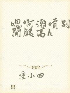 嗯啊潮喷别扭张开腿高h