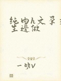 纯肉h文孕交边生边做