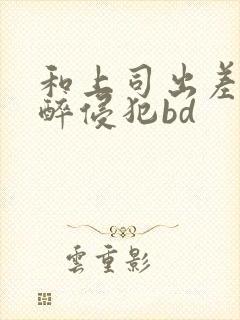 和上司出差被灌醉侵犯bd