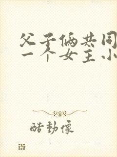 父子俩共同拥有一个女主小说