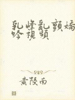 乳峰乱颤娇喘呻吟视频