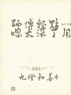 师傅轻点灬太粗嗯太深了用力小说