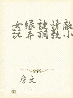 女绿被情敌羞辱玩弄调教小说