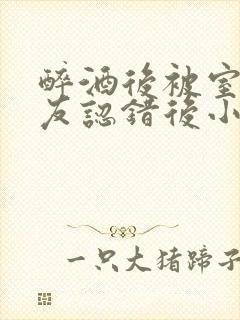 醉酒后被室友男友认错后小说免费阅读