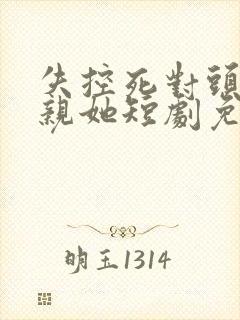 失控死对头只想亲她短剧免费观看全集