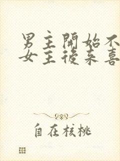 男主开始不喜欢女主后来喜欢的古言