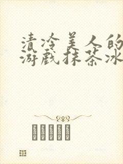 清冷美人的神奇游戏抹茶冰沙沈嘉玉