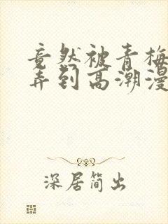 竟然被青梅竹马弄到高潮漫画免费全集封面