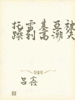 托雷基亚被狂c躁到高潮失禁