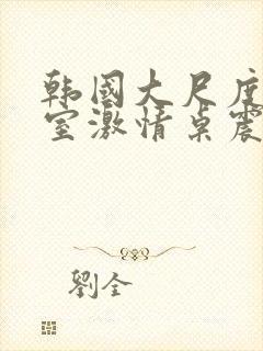 韩国大尺度办公室激情桌震