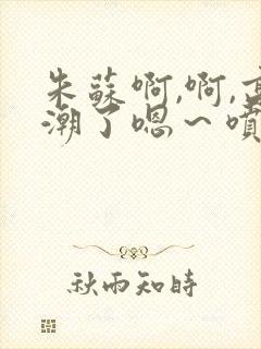 朱苏啊,啊,高潮了嗯～喷水了