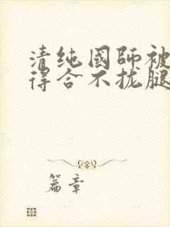 清纯国师被蹂躏得合不拢腿h