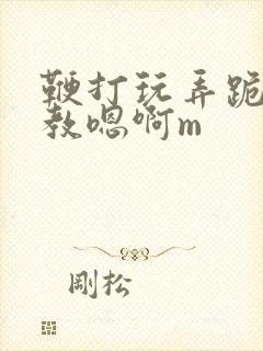 鞭打玩弄跪趴调教嗯啊m