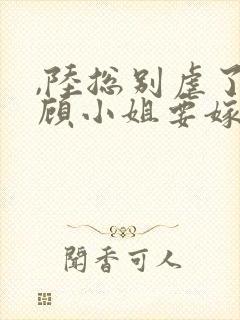 ,陆总别虐了,顾小姐要嫁人了