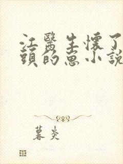 江医生怀了他对头的崽小说txt文本