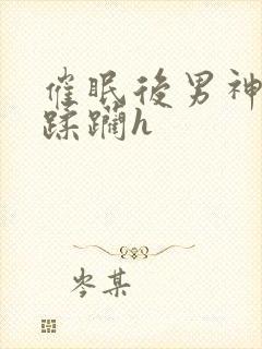 催眠后男神任我蹂躏h