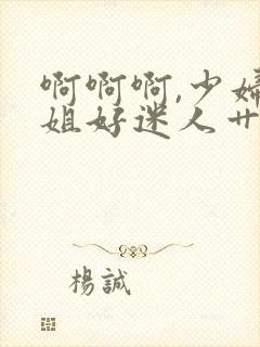 啊啊啊,少妇姐姐好迷人艹起来就是爽