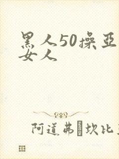 黑人50操亚洲女人