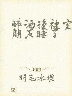 醉酒后被室友男朋友睡了