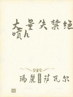 大量失禁绝顶潮喷h