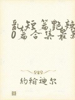 乱短篇艳辣500篇合集最新章节更新时间