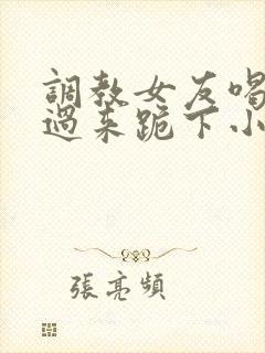 调教女友喝尿爬过来跪下小说