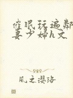 催眠玩遍邻居人妻少妇h文