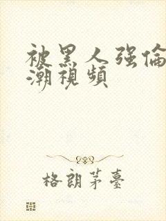 被黑人强伦轩高潮视频