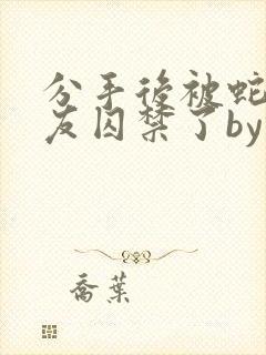 分手后被蛇形男友囚禁了by纯情阳阳小说