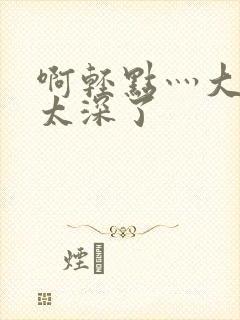 啊轻点灬大粗嗯太深了